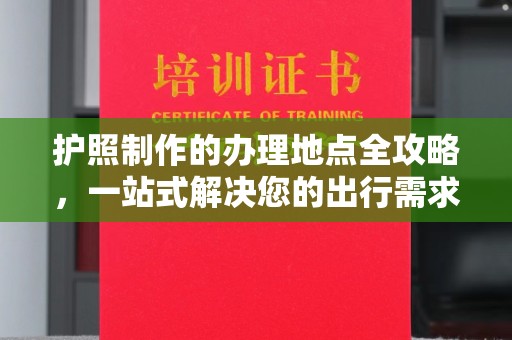 武乡护照制作的办理地点全攻略，一站式解决您的出行需求