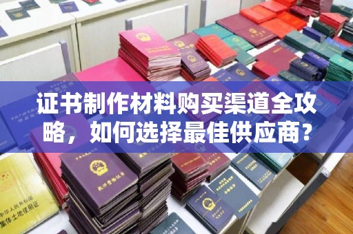 武乡证书制作材料购买渠道全攻略，如何选择最佳供应商？